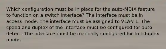 Which configuration must be in place for the auto-MDIX feature to function on a switch interface? The interface must be in access mode. The interface must be assigned to VLAN 1. The speed and duplex of the interface must be configured for auto detect. The interface must be manually configured for full-duplex mode.