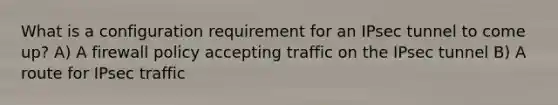 What is a configuration requirement for an IPsec tunnel to come up? A) A firewall policy accepting traffic on the IPsec tunnel B) A route for IPsec traffic