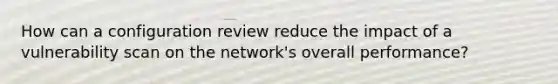 How can a configuration review reduce the impact of a vulnerability scan on the network's overall performance?