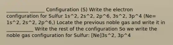 _________ ______ Configuration (S) Write the electron configuration for Sulfur 1s^2, 2s^2, 2p^6, 3s^2, 3p^4 (Ne= 1s^2, 2s^2, 2p^6,) Locate the previous noble gas and write it in ___________ Write the rest of the configuration So we write the noble gas configuration for Sulfur: [Ne]3s^2, 3p^4