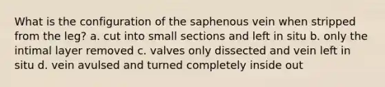 What is the configuration of the saphenous vein when stripped from the leg? a. cut into small sections and left in situ b. only the intimal layer removed c. valves only dissected and vein left in situ d. vein avulsed and turned completely inside out