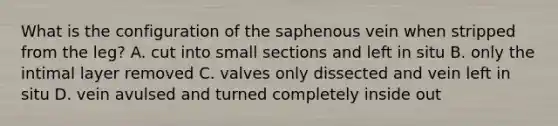 What is the configuration of the saphenous vein when stripped from the leg? A. cut into small sections and left in situ B. only the intimal layer removed C. valves only dissected and vein left in situ D. vein avulsed and turned completely inside out