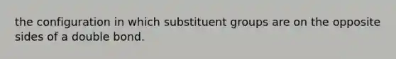 the configuration in which substituent groups are on the opposite sides of a double bond.