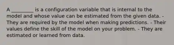 A _________ is a configuration variable that is internal to the model and whose value can be estimated from the given data. - They are required by the model when making predictions. - Their values define the skill of the model on your problem. - They are estimated or learned from data.