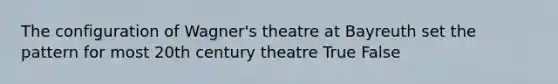 The configuration of Wagner's theatre at Bayreuth set the pattern for most 20th century theatre True False