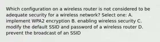 Which configuration on a wireless router is not considered to be adequate security for a wireless network? Select one: A. implement WPA2 encryption B. enabling wireless security C. modify the default SSID and password of a wireless router D. prevent the broadcast of an SSID