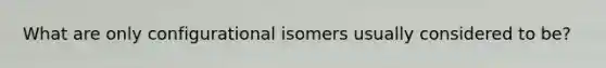 What are only configurational isomers usually considered to be?