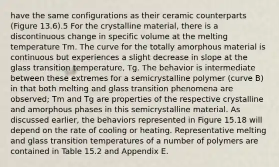 have the same configurations as their ceramic counterparts (Figure 13.6).5 For the crystalline material, there is a discontinuous change in specific volume at the melting temperature Tm. The curve for the totally amorphous material is continuous but experiences a slight decrease in slope at the glass transition temperature, Tg. The behavior is intermediate between these extremes for a semicrystalline polymer (curve B) in that both melting and glass transition phenomena are observed; Tm and Tg are properties of the respective crystalline and amorphous phases in this semicrystalline material. As discussed earlier, the behaviors represented in Figure 15.18 will depend on the rate of cooling or heating. Representative melting and glass transition temperatures of a number of polymers are contained in Table 15.2 and Appendix E.