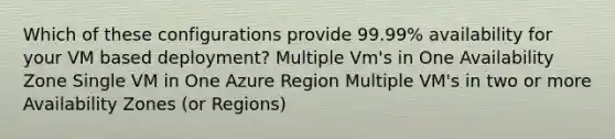 Which of these configurations provide 99.99% availability for your VM based deployment? Multiple Vm's in One Availability Zone Single VM in One Azure Region Multiple VM's in two or more Availability Zones (or Regions)