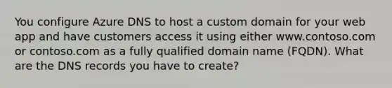 You configure Azure DNS to host a custom domain for your web app and have customers access it using either www.contoso.com or contoso.com as a fully qualified domain name (FQDN). What are the DNS records you have to create?