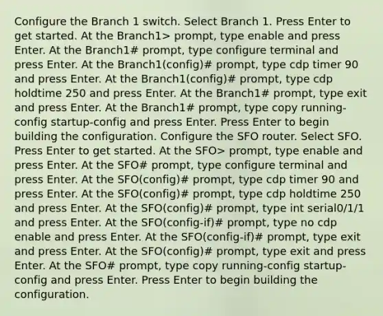 Configure the Branch 1 switch. Select Branch 1. Press Enter to get started. At the Branch1> prompt, type enable and press Enter. At the Branch1# prompt, type configure terminal and press Enter. At the Branch1(config)# prompt, type cdp timer 90 and press Enter. At the Branch1(config)# prompt, type cdp holdtime 250 and press Enter. At the Branch1# prompt, type exit and press Enter. At the Branch1# prompt, type copy running-config startup-config and press Enter. Press Enter to begin building the configuration. Configure the SFO router. Select SFO. Press Enter to get started. At the SFO> prompt, type enable and press Enter. At the SFO# prompt, type configure terminal and press Enter. At the SFO(config)# prompt, type cdp timer 90 and press Enter. At the SFO(config)# prompt, type cdp holdtime 250 and press Enter. At the SFO(config)# prompt, type int serial0/1/1 and press Enter. At the SFO(config-if)# prompt, type no cdp enable and press Enter. At the SFO(config-if)# prompt, type exit and press Enter. At the SFO(config)# prompt, type exit and press Enter. At the SFO# prompt, type copy running-config startup-config and press Enter. Press Enter to begin building the configuration.