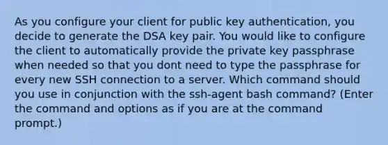 As you configure your client for public key authentication, you decide to generate the DSA key pair. You would like to configure the client to automatically provide the private key passphrase when needed so that you dont need to type the passphrase for every new SSH connection to a server. Which command should you use in conjunction with the ssh-agent bash command? (Enter the command and options as if you are at the command prompt.)