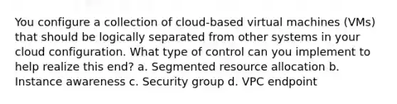 You configure a collection of cloud-based virtual machines (VMs) that should be logically separated from other systems in your cloud configuration. What type of control can you implement to help realize this end? a. Segmented resource allocation b. Instance awareness c. Security group d. VPC endpoint