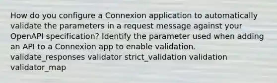 How do you configure a Connexion application to automatically validate the parameters in a request message against your OpenAPI specification? Identify the parameter used when adding an API to a Connexion app to enable validation. validate_responses validator strict_validation validation validator_map