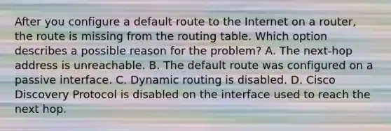 After you configure a default route to the Internet on a router, the route is missing from the routing table. Which option describes a possible reason for the problem? A. The next-hop address is unreachable. B. The default route was configured on a passive interface. C. Dynamic routing is disabled. D. Cisco Discovery Protocol is disabled on the interface used to reach the next hop.