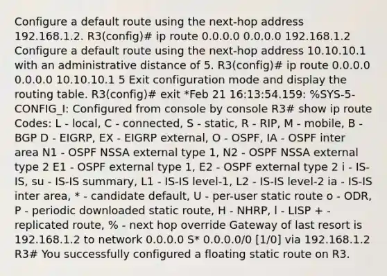 Configure a default route using the next-hop address 192.168.1.2. R3(config)# ip route 0.0.0.0 0.0.0.0 192.168.1.2 Configure a default route using the next-hop address 10.10.10.1 with an administrative distance of 5. R3(config)# ip route 0.0.0.0 0.0.0.0 10.10.10.1 5 Exit configuration mode and display the routing table. R3(config)# exit *Feb 21 16:13:54.159: %SYS-5-CONFIG_I: Configured from console by console R3# show ip route Codes: L - local, C - connected, S - static, R - RIP, M - mobile, B - BGP D - EIGRP, EX - EIGRP external, O - OSPF, IA - OSPF inter area N1 - OSPF NSSA external type 1, N2 - OSPF NSSA external type 2 E1 - OSPF external type 1, E2 - OSPF external type 2 i - IS-IS, su - IS-IS summary, L1 - IS-IS level-1, L2 - IS-IS level-2 ia - IS-IS inter area, * - candidate default, U - per-user static route o - ODR, P - periodic downloaded static route, H - NHRP, l - LISP + - replicated route, % - next hop override Gateway of last resort is 192.168.1.2 to network 0.0.0.0 S* 0.0.0.0/0 [1/0] via 192.168.1.2 R3# You successfully configured a floating static route on R3.