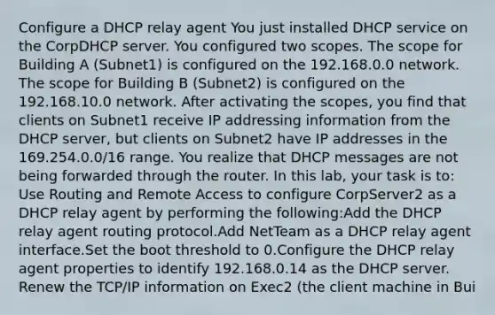 Configure a DHCP relay agent You just installed DHCP service on the CorpDHCP server. You configured two scopes. The scope for Building A (Subnet1) is configured on the 192.168.0.0 network. The scope for Building B (Subnet2) is configured on the 192.168.10.0 network. After activating the scopes, you find that clients on Subnet1 receive IP addressing information from the DHCP server, but clients on Subnet2 have IP addresses in the 169.254.0.0/16 range. You realize that DHCP messages are not being forwarded through the router. In this lab, your task is to: Use Routing and Remote Access to configure CorpServer2 as a DHCP relay agent by performing the following:Add the DHCP relay agent routing protocol.Add NetTeam as a DHCP relay agent interface.Set the boot threshold to 0.Configure the DHCP relay agent properties to identify 192.168.0.14 as the DHCP server. Renew the TCP/IP information on Exec2 (the client machine in Bui