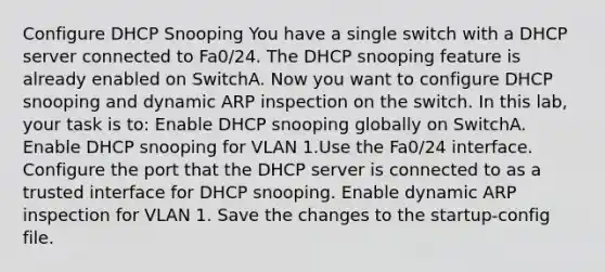 Configure DHCP Snooping You have a single switch with a DHCP server connected to Fa0/24. The DHCP snooping feature is already enabled on SwitchA. Now you want to configure DHCP snooping and dynamic ARP inspection on the switch. In this lab, your task is to: Enable DHCP snooping globally on SwitchA. Enable DHCP snooping for VLAN 1.Use the Fa0/24 interface. Configure the port that the DHCP server is connected to as a trusted interface for DHCP snooping. Enable dynamic ARP inspection for VLAN 1. Save the changes to the startup-config file.