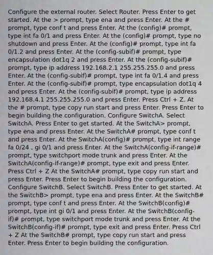 Configure the external router. Select Router. Press Enter to get started. At the > prompt, type ena and press Enter. At the # prompt, type conf t and press Enter. At the (config)# prompt, type int fa 0/1 and press Enter. At the (config)# prompt, type no shutdown and press Enter. At the (config)# prompt, type int fa 0/1.2 and press Enter. At the (config-subif)# prompt, type encapsulation dot1q 2 and press Enter. At the (config-subif)# prompt, type ip address 192.168.2.1 255.255.255.0 and press Enter. At the (config-subif)# prompt, type int fa 0/1.4 and press Enter. At the (config-subif)# prompt, type encapsulation dot1q 4 and press Enter. At the (config-subif)# prompt, type ip address 192.168.4.1 255.255.255.0 and press Enter. Press Ctrl + Z. At the # prompt, type copy run start and press Enter. Press Enter to begin building the configuration. Configure SwitchA. Select SwitchA. Press Enter to get started. At the SwitchA> prompt, type ena and press Enter. At the SwitchA# prompt, type conf t and press Enter. At the SwitchA(config)# prompt, type int range fa 0/24 , gi 0/1 and press Enter. At the SwitchA(config-if-range)# prompt, type switchport mode trunk and press Enter. At the SwitchA(config-if-range)# prompt, type exit and press Enter. Press Ctrl + Z At the SwitchA# prompt, type copy run start and press Enter. Press Enter to begin building the configuration. Configure SwitchB. Select SwitchB. Press Enter to get started. At the SwitchB> prompt, type ena and press Enter. At the SwitchB# prompt, type conf t and press Enter. At the SwitchB(config)# prompt, type int gi 0/1 and press Enter. At the SwitchB(config-if)# prompt, type switchport mode trunk and press Enter. At the SwitchB(config-if)# prompt, type exit and press Enter. Press Ctrl + Z At the SwitchB# prompt, type copy run start and press Enter. Press Enter to begin building the configuration.