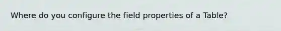 Where do you configure the field properties of a Table?