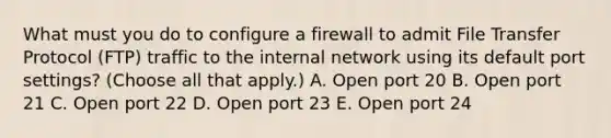 What must you do to configure a firewall to admit File Transfer Protocol (FTP) traffic to the internal network using its default port settings? (Choose all that apply.) A. Open port 20 B. Open port 21 C. Open port 22 D. Open port 23 E. Open port 24