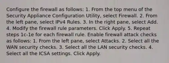 Configure the firewall as follows: 1. From the top menu of the Security Appliance Configuration Utility, select Firewall. 2. From the left pane, select IPv4 Rules. 3. In the right pane, select Add. 4. Modify the firewall rule parameters. Click Apply. 5. Repeat steps 1c-1e for each firewall rule. Enable firewall attack checks as follows: 1. From the left pane, select Attacks. 2. Select all the WAN security checks. 3. Select all the LAN security checks. 4. Select all the ICSA settings. Click Apply.