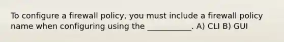 To configure a firewall policy, you must include a firewall policy name when configuring using the ___________. A) CLI B) GUI