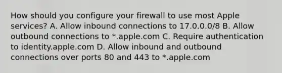 How should you configure your firewall to use most Apple services? A. Allow inbound connections to 17.0.0.0/8 B. Allow outbound connections to *.apple.com C. Require authentication to identity.apple.com D. Allow inbound and outbound connections over ports 80 and 443 to *.apple.com