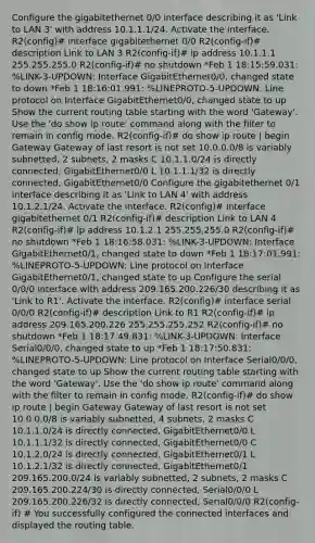 Configure the gigabitethernet 0/0 interface describing it as 'Link to LAN 3' with address 10.1.1.1/24. Activate the interface. R2(config)# interface gigabitethernet 0/0 R2(config-if)# description Link to LAN 3 R2(config-if)# ip address 10.1.1.1 255.255.255.0 R2(config-if)# no shutdown *Feb 1 18:15:59.031: %LINK-3-UPDOWN: Interface GigabitEthernet0/0, changed state to down *Feb 1 18:16:01.991: %LINEPROTO-5-UPDOWN: Line protocol on Interface GigabitEthernet0/0, changed state to up Show the current routing table starting with the word 'Gateway'. Use the 'do show ip route' command along with the filter to remain in config mode. R2(config-if)# do show ip route | begin Gateway Gateway of last resort is not set 10.0.0.0/8 is variably subnetted, 2 subnets, 2 masks C 10.1.1.0/24 is directly connected, GigabitEthernet0/0 L 10.1.1.1/32 is directly connected, GigabitEthernet0/0 Configure the gigabitethernet 0/1 interface describing it as 'Link to LAN 4' with address 10.1.2.1/24. Activate the interface. R2(config)# interface gigabitethernet 0/1 R2(config-if)# description Link to LAN 4 R2(config-if)# ip address 10.1.2.1 255.255.255.0 R2(config-if)# no shutdown *Feb 1 18:16:58.031: %LINK-3-UPDOWN: Interface GigabitEthernet0/1, changed state to down *Feb 1 18:17:01.991: %LINEPROTO-5-UPDOWN: Line protocol on Interface GigabitEthernet0/1, changed state to up Configure the serial 0/0/0 interface with address 209.165.200.226/30 describing it as 'Link to R1'. Activate the interface. R2(config)# interface serial 0/0/0 R2(config-if)# description Link to R1 R2(config-if)# ip address 209.165.200.226 255.255.255.252 R2(config-if)# no shutdown *Feb 1 18:17:49.831: %LINK-3-UPDOWN: Interface Serial0/0/0, changed state to up *Feb 1 18:17:50.831: %LINEPROTO-5-UPDOWN: Line protocol on Interface Serial0/0/0, changed state to up Show the current routing table starting with the word 'Gateway'. Use the 'do show ip route' command along with the filter to remain in config mode. R2(config-if)# do show ip route | begin Gateway Gateway of last resort is not set 10.0.0.0/8 is variably subnetted, 4 subnets, 2 masks C 10.1.1.0/24 is directly connected, GigabitEthernet0/0 L 10.1.1.1/32 is directly connected, GigabitEthernet0/0 C 10.1.2.0/24 is directly connected, GigabitEthernet0/1 L 10.1.2.1/32 is directly connected, GigabitEthernet0/1 209.165.200.0/24 is variably subnetted, 2 subnets, 2 masks C 209.165.200.224/30 is directly connected, Serial0/0/0 L 209.165.200.226/32 is directly connected, Serial0/0/0 R2(config-if) # You successfully configured the connected interfaces and displayed the routing table.