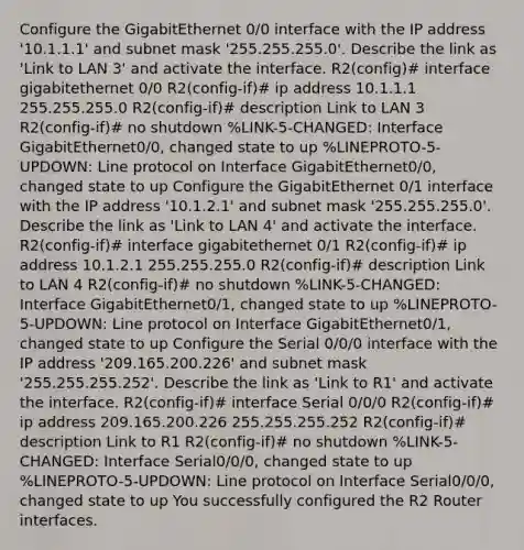 Configure the GigabitEthernet 0/0 interface with the IP address '10.1.1.1' and subnet mask '255.255.255.0'. Describe the link as 'Link to LAN 3' and activate the interface. R2(config)# interface gigabitethernet 0/0 R2(config-if)# ip address 10.1.1.1 255.255.255.0 R2(config-if)# description Link to LAN 3 R2(config-if)# no shutdown %LINK-5-CHANGED: Interface GigabitEthernet0/0, changed state to up %LINEPROTO-5-UPDOWN: Line protocol on Interface GigabitEthernet0/0, changed state to up Configure the GigabitEthernet 0/1 interface with the IP address '10.1.2.1' and subnet mask '255.255.255.0'. Describe the link as 'Link to LAN 4' and activate the interface. R2(config-if)# interface gigabitethernet 0/1 R2(config-if)# ip address 10.1.2.1 255.255.255.0 R2(config-if)# description Link to LAN 4 R2(config-if)# no shutdown %LINK-5-CHANGED: Interface GigabitEthernet0/1, changed state to up %LINEPROTO-5-UPDOWN: Line protocol on Interface GigabitEthernet0/1, changed state to up Configure the Serial 0/0/0 interface with the IP address '209.165.200.226' and subnet mask '255.255.255.252'. Describe the link as 'Link to R1' and activate the interface. R2(config-if)# interface Serial 0/0/0 R2(config-if)# ip address 209.165.200.226 255.255.255.252 R2(config-if)# description Link to R1 R2(config-if)# no shutdown %LINK-5-CHANGED: Interface Serial0/0/0, changed state to up %LINEPROTO-5-UPDOWN: Line protocol on Interface Serial0/0/0, changed state to up You successfully configured the R2 Router interfaces.