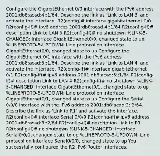 Configure the GigabitEthernet 0/0 interface with the IPv6 address 2001:db8:acad:4::1/64. Describe the link as 'Link to LAN 3' and activate the interface. R2(config)# interface gigabitethernet 0/0 R2(config-if)# ipv6 address 2001:db8:acad:4::1/64 R2(config-if)# description Link to LAN 3 R2(config-if)# no shutdown %LINK-5-CHANGED: Interface GigabitEthernet0/0, changed state to up %LINEPROTO-5-UPDOWN: Line protocol on Interface GigabitEthernet0/0, changed state to up Configure the GigabitEthernet 0/1 interface with the IPv6 address 2001:db8:acad:5::1/64. Describe the link as 'Link to LAN 4' and activate the interface. R2(config-if)# interface gigabitethernet 0/1 R2(config-if)# ipv6 address 2001:db8:acad:5::1/64 R2(config-if)# description Link to LAN 4 R2(config-if)# no shutdown %LINK-5-CHANGED: Interface GigabitEthernet0/1, changed state to up %LINEPROTO-5-UPDOWN: Line protocol on Interface GigabitEthernet0/1, changed state to up Configure the Serial 0/0/0 interface with the IPv6 address 2001:db8:acad:3::2/64. Describe the link as 'Link to R1' and activate the interface. R2(config-if)# interface Serial 0/0/0 R2(config-if)# ipv6 address 2001:db8:acad:3::2/64 R2(config-if)# description Link to R1 R2(config-if)# no shutdown %LINK-5-CHANGED: Interface Serial0/0/0, changed state to up %LINEPROTO-5-UPDOWN: Line protocol on Interface Serial0/0/0, changed state to up You successfully configured the R2 IPv6 Router interfaces.