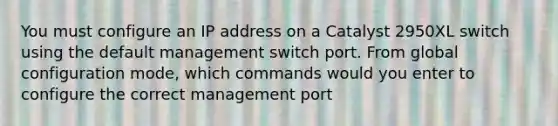 You must configure an IP address on a Catalyst 2950XL switch using the default management switch port. From global configuration mode, which commands would you enter to configure the correct management port