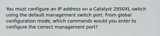 You must configure an IP address on a Catalyst 2950XL switch using the default management switch port. From global configuration mode, which commands would you enter to configure the correct management port?