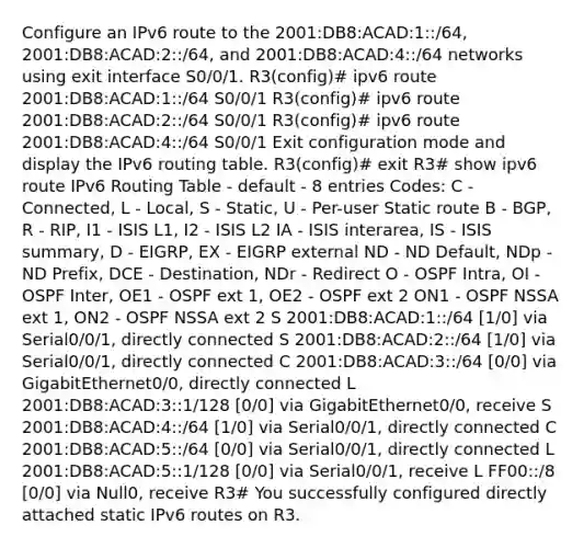 Configure an IPv6 route to the 2001:DB8:ACAD:1::/64, 2001:DB8:ACAD:2::/64, and 2001:DB8:ACAD:4::/64 networks using exit interface S0/0/1. R3(config)# ipv6 route 2001:DB8:ACAD:1::/64 S0/0/1 R3(config)# ipv6 route 2001:DB8:ACAD:2::/64 S0/0/1 R3(config)# ipv6 route 2001:DB8:ACAD:4::/64 S0/0/1 Exit configuration mode and display the IPv6 routing table. R3(config)# exit R3# show ipv6 route IPv6 Routing Table - default - 8 entries Codes: C - Connected, L - Local, S - Static, U - Per-user Static route B - BGP, R - RIP, I1 - ISIS L1, I2 - ISIS L2 IA - ISIS interarea, IS - ISIS summary, D - EIGRP, EX - EIGRP external ND - ND Default, NDp - ND Prefix, DCE - Destination, NDr - Redirect O - OSPF Intra, OI - OSPF Inter, OE1 - OSPF ext 1, OE2 - OSPF ext 2 ON1 - OSPF NSSA ext 1, ON2 - OSPF NSSA ext 2 S 2001:DB8:ACAD:1::/64 [1/0] via Serial0/0/1, directly connected S 2001:DB8:ACAD:2::/64 [1/0] via Serial0/0/1, directly connected C 2001:DB8:ACAD:3::/64 [0/0] via GigabitEthernet0/0, directly connected L 2001:DB8:ACAD:3::1/128 [0/0] via GigabitEthernet0/0, receive S 2001:DB8:ACAD:4::/64 [1/0] via Serial0/0/1, directly connected C 2001:DB8:ACAD:5::/64 [0/0] via Serial0/0/1, directly connected L 2001:DB8:ACAD:5::1/128 [0/0] via Serial0/0/1, receive L FF00::/8 [0/0] via Null0, receive R3# You successfully configured directly attached static IPv6 routes on R3.