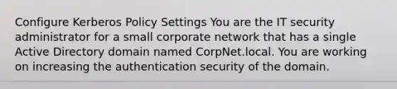 Configure Kerberos Policy Settings You are the IT security administrator for a small corporate network that has a single Active Directory domain named CorpNet.local. You are working on increasing the authentication security of the domain.