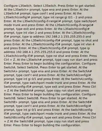 Configure L3Switch. Select L3Switch. Press Enter to get started. At the L3Switch> prompt, type ena and press Enter. At the L3Switch# prompt, type conf t and press Enter. At the L3Switch(config)# prompt, type int range gi 0/1 - 2 and press Enter. At the L3Switch(config-if-range)# prompt, type switchport mode trunk and press Enter. At the L3Switch(config-if-range)# prompt, type exit and press Enter. At the L3Switch(config)# prompt, type int vlan 2 and press Enter. At the L3Switch(config-if)# prompt, type ip address 192.168.2.1 255.255.255.0 and press Enter. At the L3Switch(config-if)# prompt, type no shut and press Enter. At the L3Switch(config-if)# prompt, type int vlan 4 and press Enter. At the L3Switch(config-if)# prompt, type ip address 192.168.4.1 255.255.255.0 and press Enter. At the L3Switch(config-if)# prompt, type no shut and press Enter. Press Ctrl + Z. At the L3Switch# prompt, type copy run start and press Enter. Press Enter to begin building the configuration. Configure SwitchA. Select SwitchA. Press Enter to get started. At the SwitchA> prompt, type ena and press Enter. At the SwitchA# prompt, type conf t and press Enter. At the SwitchA(config)# prompt, type int gi 0/1 and press Enter. At the SwitchA(config-if)# prompt, type switchport mode trunk and press Enter. At the SwitchA(config-if)# prompt, type exit and press Enter. Press Ctrl + Z At the SwitchA# prompt, type copy run start and press Enter. Press Enter to begin building the configuration. Configure SwitchB. Select SwitchB. Press Enter to get started. At the SwitchB> prompt, type ena and press Enter. At the SwitchB# prompt, type conf t and press Enter. At the SwitchB(config)# prompt, type int gi 0/1 and press Enter. At the SwitchB(config-if)# prompt, type switchport mode trunk and press Enter. At the SwitchB(config-if)# prompt, type exit and press Enter. Press Ctrl + Z At the SwitchB# prompt, type copy run start and press Enter. Press Enter to begin building the configuration.