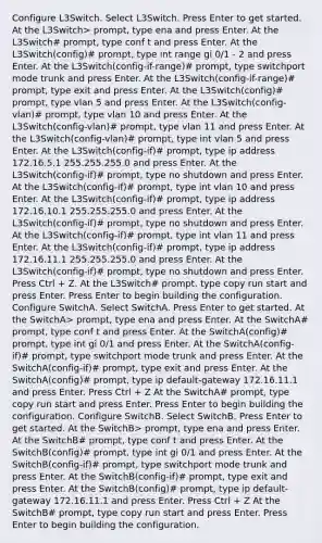 Configure L3Switch. Select L3Switch. Press Enter to get started. At the L3Switch> prompt, type ena and press Enter. At the L3Switch# prompt, type conf t and press Enter. At the L3Switch(config)# prompt, type int range gi 0/1 - 2 and press Enter. At the L3Switch(config-if-range)# prompt, type switchport mode trunk and press Enter. At the L3Switch(config-if-range)# prompt, type exit and press Enter. At the L3Switch(config)# prompt, type vlan 5 and press Enter. At the L3Switch(config-vlan)# prompt, type vlan 10 and press Enter. At the L3Switch(config-vlan)# prompt, type vlan 11 and press Enter. At the L3Switch(config-vlan)# prompt, type int vlan 5 and press Enter. At the L3Switch(config-if)# prompt, type ip address 172.16.5.1 255.255.255.0 and press Enter. At the L3Switch(config-if)# prompt, type no shutdown and press Enter. At the L3Switch(config-if)# prompt, type int vlan 10 and press Enter. At the L3Switch(config-if)# prompt, type ip address 172.16.10.1 255.255.255.0 and press Enter. At the L3Switch(config-if)# prompt, type no shutdown and press Enter. At the L3Switch(config-if)# prompt, type int vlan 11 and press Enter. At the L3Switch(config-if)# prompt, type ip address 172.16.11.1 255.255.255.0 and press Enter. At the L3Switch(config-if)# prompt, type no shutdown and press Enter. Press Ctrl + Z. At the L3Switch# prompt, type copy run start and press Enter. Press Enter to begin building the configuration. Configure SwitchA. Select SwitchA. Press Enter to get started. At the SwitchA> prompt, type ena and press Enter. At the SwitchA# prompt, type conf t and press Enter. At the SwitchA(config)# prompt, type int gi 0/1 and press Enter. At the SwitchA(config-if)# prompt, type switchport mode trunk and press Enter. At the SwitchA(config-if)# prompt, type exit and press Enter. At the SwitchA(config)# prompt, type ip default-gateway 172.16.11.1 and press Enter. Press Ctrl + Z At the SwitchA# prompt, type copy run start and press Enter. Press Enter to begin building the configuration. Configure SwitchB. Select SwitchB. Press Enter to get started. At the SwitchB> prompt, type ena and press Enter. At the SwitchB# prompt, type conf t and press Enter. At the SwitchB(config)# prompt, type int gi 0/1 and press Enter. At the SwitchB(config-if)# prompt, type switchport mode trunk and press Enter. At the SwitchB(config-if)# prompt, type exit and press Enter. At the SwitchB(config)# prompt, type ip default-gateway 172.16.11.1 and press Enter. Press Ctrl + Z At the SwitchB# prompt, type copy run start and press Enter. Press Enter to begin building the configuration.