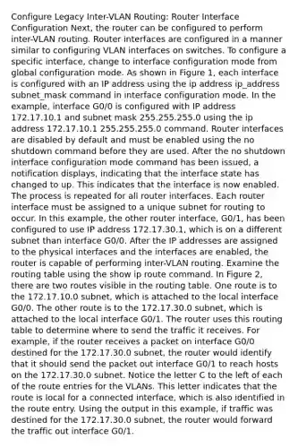 Configure Legacy Inter-VLAN Routing: Router Interface Configuration Next, the router can be configured to perform inter-VLAN routing. Router interfaces are configured in a manner similar to configuring VLAN interfaces on switches. To configure a specific interface, change to interface configuration mode from global configuration mode. As shown in Figure 1, each interface is configured with an IP address using the ip address ip_address subnet_mask command in interface configuration mode. In the example, interface G0/0 is configured with IP address 172.17.10.1 and subnet mask 255.255.255.0 using the ip address 172.17.10.1 255.255.255.0 command. Router interfaces are disabled by default and must be enabled using the no shutdown command before they are used. After the no shutdown interface configuration mode command has been issued, a notification displays, indicating that the interface state has changed to up. This indicates that the interface is now enabled. The process is repeated for all router interfaces. Each router interface must be assigned to a unique subnet for routing to occur. In this example, the other router interface, G0/1, has been configured to use IP address 172.17.30.1, which is on a different subnet than interface G0/0. After the IP addresses are assigned to the physical interfaces and the interfaces are enabled, the router is capable of performing inter-VLAN routing. Examine the routing table using the show ip route command. In Figure 2, there are two routes visible in the routing table. One route is to the 172.17.10.0 subnet, which is attached to the local interface G0/0. The other route is to the 172.17.30.0 subnet, which is attached to the local interface G0/1. The router uses this routing table to determine where to send the traffic it receives. For example, if the router receives a packet on interface G0/0 destined for the 172.17.30.0 subnet, the router would identify that it should send the packet out interface G0/1 to reach hosts on the 172.17.30.0 subnet. Notice the letter C to the left of each of the route entries for the VLANs. This letter indicates that the route is local for a connected interface, which is also identified in the route entry. Using the output in this example, if traffic was destined for the 172.17.30.0 subnet, the router would forward the traffic out interface G0/1.