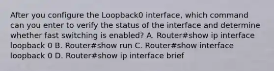 After you configure the Loopback0 interface, which command can you enter to verify the status of the interface and determine whether fast switching is enabled? A. Router#show ip interface loopback 0 B. Router#show run C. Router#show interface loopback 0 D. Router#show ip interface brief