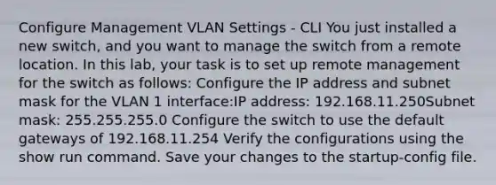 Configure Management VLAN Settings - CLI You just installed a new switch, and you want to manage the switch from a remote location. In this lab, your task is to set up remote management for the switch as follows: Configure the IP address and subnet mask for the VLAN 1 interface:IP address: 192.168.11.250Subnet mask: 255.255.255.0 Configure the switch to use the default gateways of 192.168.11.254 Verify the configurations using the show run command. Save your changes to the startup-config file.