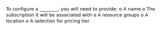 To configure a ________, you will need to provide: o A name o The subscription it will be associated with o A resource groups o A location o A selection for pricing tier