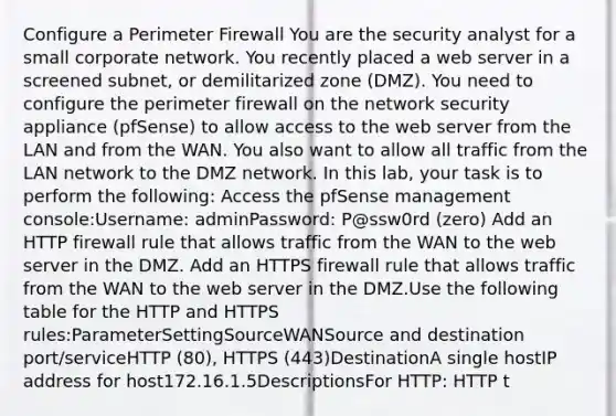 Configure a Perimeter Firewall You are the security analyst for a small corporate network. You recently placed a web server in a screened subnet, or demilitarized zone (DMZ). You need to configure the perimeter firewall on the network security appliance (pfSense) to allow access to the web server from the LAN and from the WAN. You also want to allow all traffic from the LAN network to the DMZ network. In this lab, your task is to perform the following: Access the pfSense management console:Username: adminPassword: P@ssw0rd (zero) Add an HTTP firewall rule that allows traffic from the WAN to the web server in the DMZ. Add an HTTPS firewall rule that allows traffic from the WAN to the web server in the DMZ.Use the following table for the HTTP and HTTPS rules:ParameterSettingSourceWANSource and destination port/serviceHTTP (80), HTTPS (443)DestinationA single hostIP address for host172.16.1.5DescriptionsFor HTTP: HTTP t