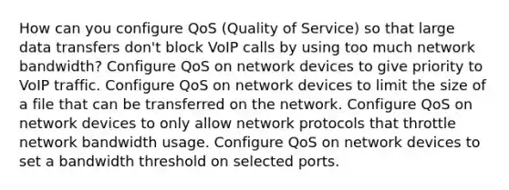 How can you configure QoS (Quality of Service) so that large data transfers don't block VoIP calls by using too much network bandwidth? Configure QoS on network devices to give priority to VoIP traffic. Configure QoS on network devices to limit the size of a file that can be transferred on the network. Configure QoS on network devices to only allow network protocols that throttle network bandwidth usage. Configure QoS on network devices to set a bandwidth threshold on selected ports.