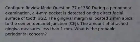 Configure Review Mode Question 77 of 350 During a periodontal examination, a 4-mm pocket is detected on the direct facial surface of tooth #22. The gingival margin is located 2 mm apical to the cementoenamel junction (CEJ). The amount of attached gingiva measures <a href='https://www.questionai.com/knowledge/k7BtlYpAMX-less-than' class='anchor-knowledge'>less than</a> 1 mm. What is the probable periodontal concern?