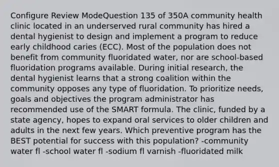 Configure Review ModeQuestion 135 of 350A community health clinic located in an underserved rural community has hired a dental hygienist to design and implement a program to reduce early childhood caries (ECC). Most of the population does not benefit from community fluoridated water, nor are school-based fluoridation programs available. During initial research, the dental hygienist learns that a strong coalition within the community opposes any type of fluoridation. To prioritize needs, goals and objectives the program administrator has recommended use of the SMART formula. The clinic, funded by a state agency, hopes to expand oral services to older children and adults in the next few years. Which preventive program has the BEST potential for success with this population? -community water fl -school water fl -sodium fl varnish -fluoridated milk