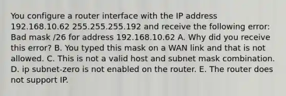 You configure a router interface with the IP address 192.168.10.62 255.255.255.192 and receive the following error: Bad mask /26 for address 192.168.10.62 A. Why did you receive this error? B. You typed this mask on a WAN link and that is not allowed. C. This is not a valid host and subnet mask combination. D. ip subnet-zero is not enabled on the router. E. The router does not support IP.