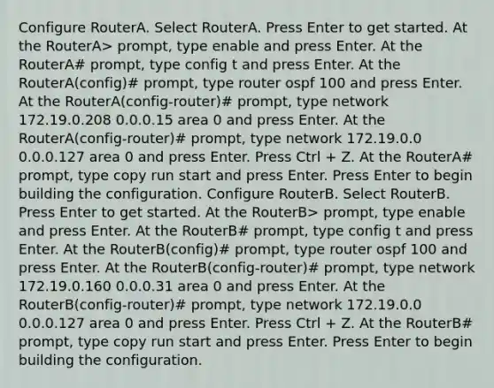 Configure RouterA. Select RouterA. Press Enter to get started. At the RouterA> prompt, type enable and press Enter. At the RouterA# prompt, type config t and press Enter. At the RouterA(config)# prompt, type router ospf 100 and press Enter. At the RouterA(config-router)# prompt, type network 172.19.0.208 0.0.0.15 area 0 and press Enter. At the RouterA(config-router)# prompt, type network 172.19.0.0 0.0.0.127 area 0 and press Enter. Press Ctrl + Z. At the RouterA# prompt, type copy run start and press Enter. Press Enter to begin building the configuration. Configure RouterB. Select RouterB. Press Enter to get started. At the RouterB> prompt, type enable and press Enter. At the RouterB# prompt, type config t and press Enter. At the RouterB(config)# prompt, type router ospf 100 and press Enter. At the RouterB(config-router)# prompt, type network 172.19.0.160 0.0.0.31 area 0 and press Enter. At the RouterB(config-router)# prompt, type network 172.19.0.0 0.0.0.127 area 0 and press Enter. Press Ctrl + Z. At the RouterB# prompt, type copy run start and press Enter. Press Enter to begin building the configuration.