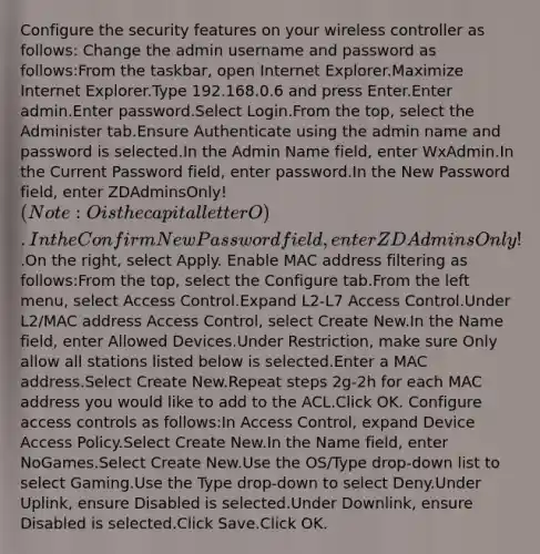 Configure the security features on your wireless controller as follows: Change the admin username and password as follows:From the taskbar, open Internet Explorer.Maximize Internet Explorer.Type 192.168.0.6 and press Enter.Enter admin.Enter password.Select Login.From the top, select the Administer tab.Ensure Authenticate using the admin name and password is selected.In the Admin Name field, enter WxAdmin.In the Current Password field, enter password.In the New Password field, enter ZDAdminsOnly!(Note: O is the capital letter O).In the Confirm New Password field, enter ZDAdminsOnly!.On the right, select Apply. Enable MAC address filtering as follows:From the top, select the Configure tab.From the left menu, select Access Control.Expand L2-L7 Access Control.Under L2/MAC address Access Control, select Create New.In the Name field, enter Allowed Devices.Under Restriction, make sure Only allow all stations listed below is selected.Enter a MAC address.Select Create New.Repeat steps 2g-2h for each MAC address you would like to add to the ACL.Click OK. Configure access controls as follows:In Access Control, expand Device Access Policy.Select Create New.In the Name field, enter NoGames.Select Create New.Use the OS/Type drop-down list to select Gaming.Use the Type drop-down to select Deny.Under Uplink, ensure Disabled is selected.Under Downlink, ensure Disabled is selected.Click Save.Click OK.