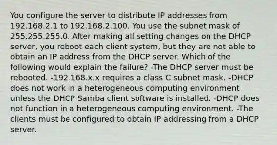 You configure the server to distribute IP addresses from 192.168.2.1 to 192.168.2.100. You use the subnet mask of 255.255.255.0. After making all setting changes on the DHCP server, you reboot each client system, but they are not able to obtain an IP address from the DHCP server. Which of the following would explain the failure? -The DHCP server must be rebooted. -192.168.x.x requires a class C subnet mask. -DHCP does not work in a heterogeneous computing environment unless the DHCP Samba client software is installed. -DHCP does not function in a heterogeneous computing environment. -The clients must be configured to obtain IP addressing from a DHCP server.