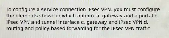 To configure a service connection IPsec VPN, you must configure the elements shown in which option? a. gateway and a portal b. IPsec VPN and tunnel interface c. gateway and IPsec VPN d. routing and policy-based forwarding for the IPsec VPN traffic